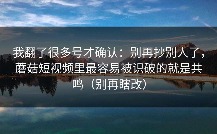 我翻了很多号才确认：别再抄别人了，蘑菇短视频里最容易被识破的就是共鸣（别再瞎改）