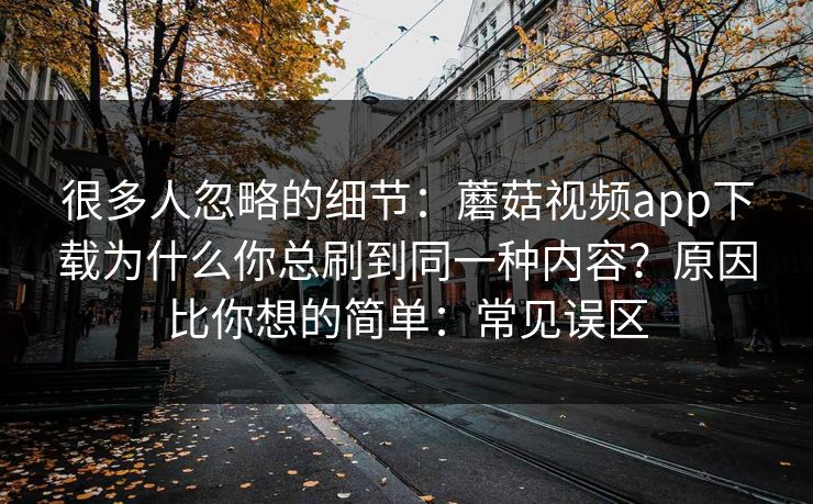 很多人忽略的细节：蘑菇视频app下载为什么你总刷到同一种内容？原因比你想的简单：常见误区