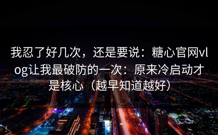 我忍了好几次，还是要说：糖心官网vlog让我最破防的一次：原来冷启动才是核心（越早知道越好）