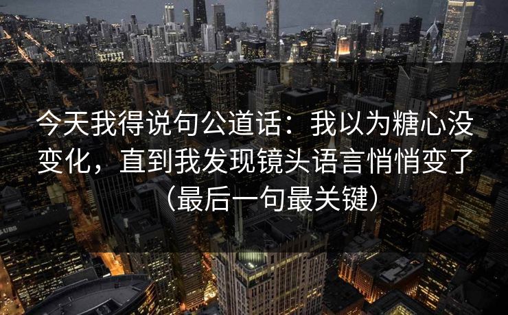 今天我得说句公道话：我以为糖心没变化，直到我发现镜头语言悄悄变了（最后一句最关键）
