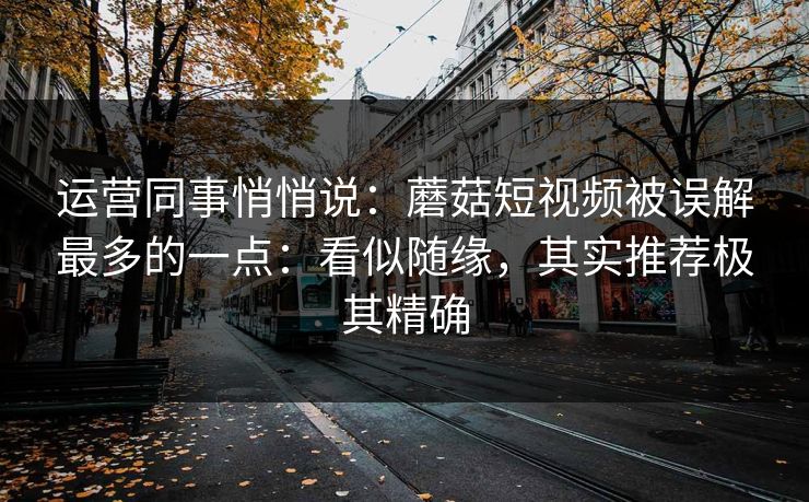 运营同事悄悄说：蘑菇短视频被误解最多的一点：看似随缘，其实推荐极其精确