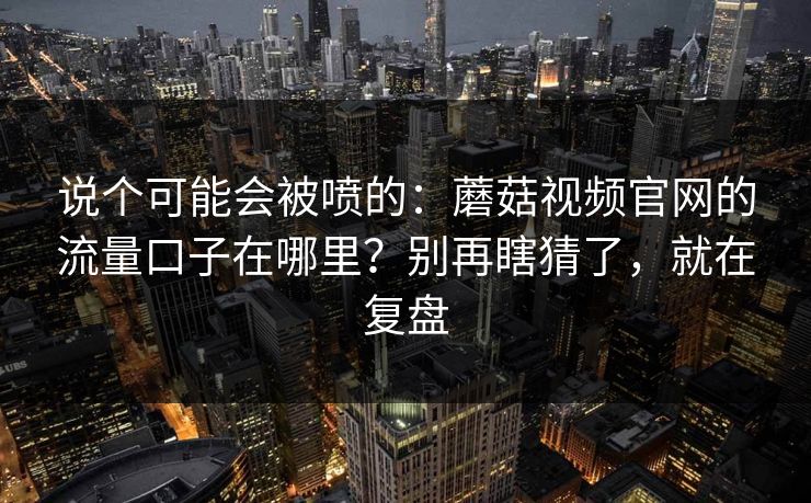 说个可能会被喷的：蘑菇视频官网的流量口子在哪里？别再瞎猜了，就在复盘