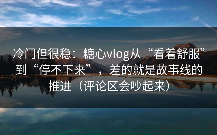 冷门但很稳:糖心vlog从“看着舒服”到“停不下来”,差的就是故事线的推进(评论区会吵起来) 冷门但很稳:糖心vlog从“看着舒服”到“停不下来”,差的就是故事线的推进(评论区会吵起来)