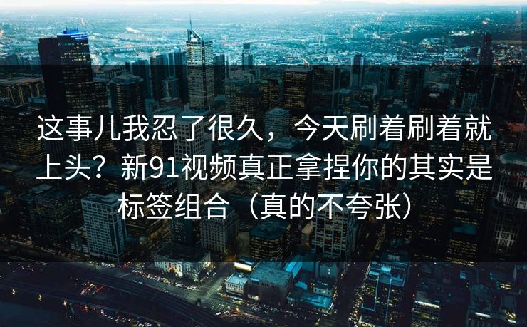 这事儿我忍了很久，今天刷着刷着就上头？新91视频真正拿捏你的其实是标签组合（真的不夸张）