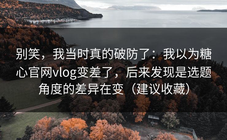别笑，我当时真的破防了：我以为糖心官网vlog变差了，后来发现是选题角度的差异在变（建议收藏）