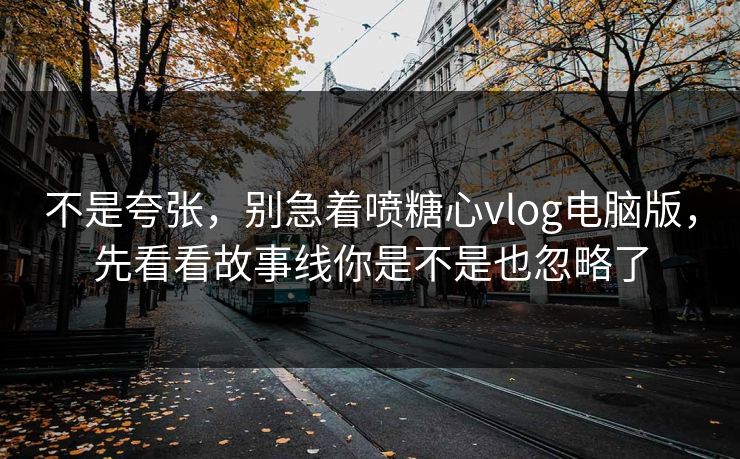 不是夸张，别急着喷糖心vlog电脑版，先看看故事线你是不是也忽略了