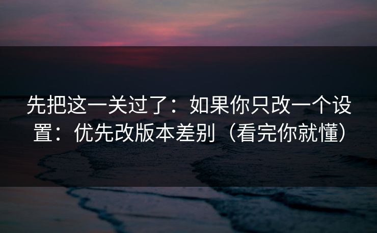 先把这一关过了：如果你只改一个设置：优先改版本差别（看完你就懂）