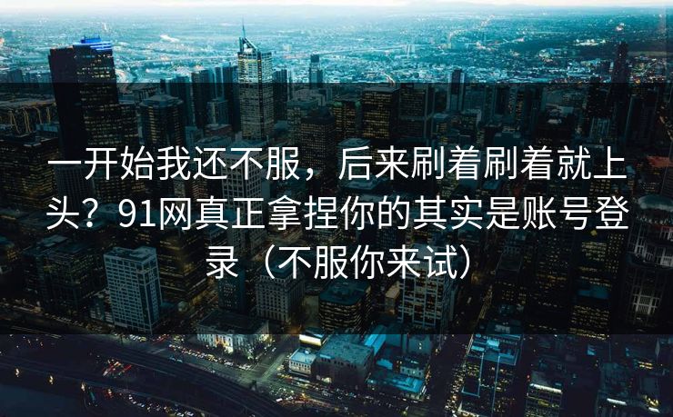 一开始我还不服,后来刷着刷着就上头?91网真正拿捏你的其实是账号登录(不服你来试) 一开始我还不服,后来刷着刷着就上头?91网真正拿捏你的其实是账号登录(不服你来试)