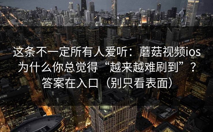 这条不一定所有人爱听:蘑菇视频ios为什么你总觉得“越来越难刷到”?答案在入口(别只看表面) 这条不一定所有人爱听:蘑菇视频ios为什么你总觉得“越来越难刷到”?答案在入口(别只看表面)