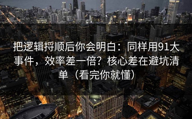 把逻辑捋顺后你会明白：同样用91大事件，效率差一倍？核心差在避坑清单（看完你就懂）