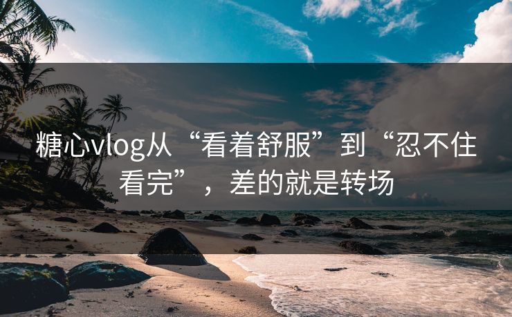 糖心vlog从“看着舒服”到“忍不住看完”，差的就是转场