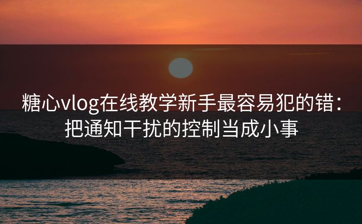 糖心vlog在线教学新手最容易犯的错:把通知干扰的控制当成小事 糖心vlog在线教学新手最容易犯的错:把通知干扰的控制当成小事