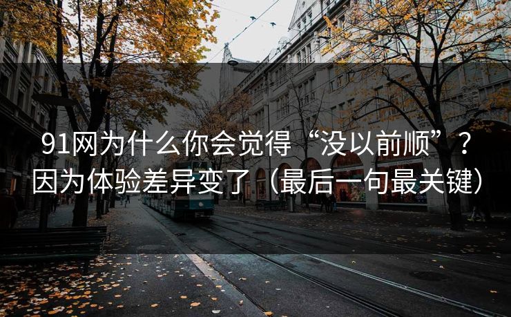 91网为什么你会觉得“没以前顺”？因为体验差异变了（最后一句最关键）