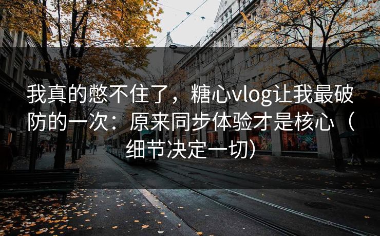 我真的憋不住了，糖心vlog让我最破防的一次：原来同步体验才是核心（细节决定一切）