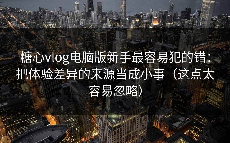 糖心vlog电脑版新手最容易犯的错：把体验差异的来源当成小事（这点太容易忽略）