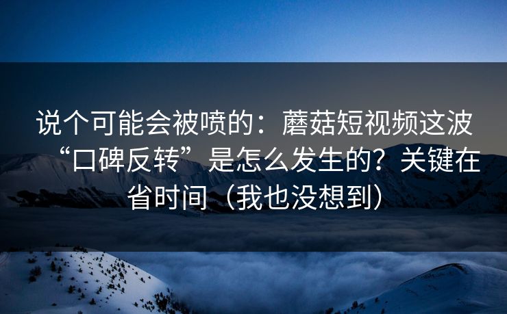 说个可能会被喷的：蘑菇短视频这波“口碑反转”是怎么发生的？关键在省时间（我也没想到）