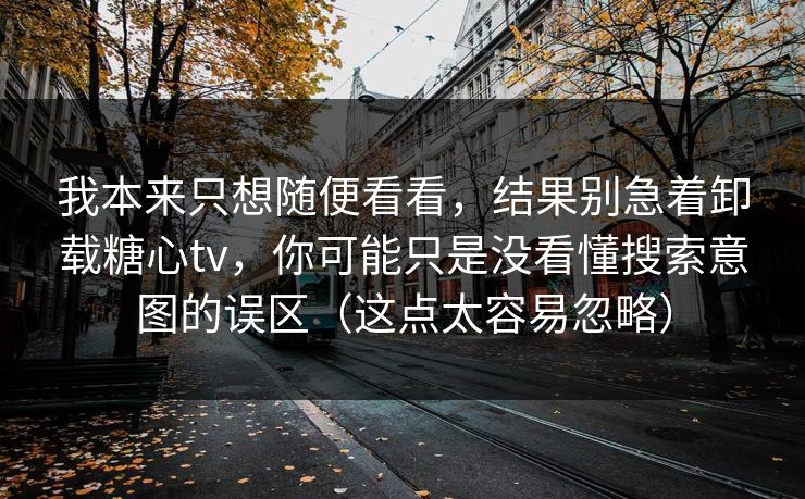 我本来只想随便看看，结果别急着卸载糖心tv，你可能只是没看懂搜索意图的误区（这点太容易忽略）