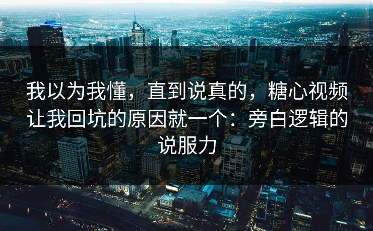 我以为我懂，直到说真的，糖心视频让我回坑的原因就一个：旁白逻辑的说服力
