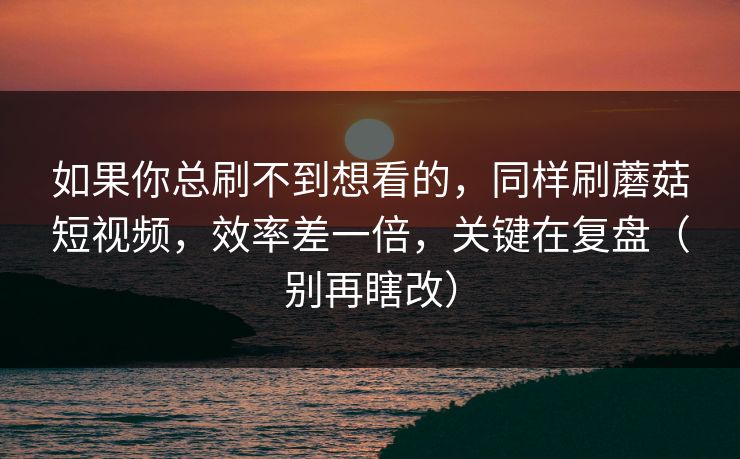 如果你总刷不到想看的，同样刷蘑菇短视频，效率差一倍，关键在复盘（别再瞎改）