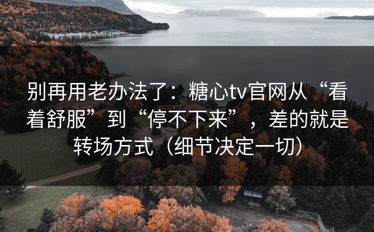 别再用老办法了：糖心tv官网从“看着舒服”到“停不下来”，差的就是转场方式（细节决定一切）