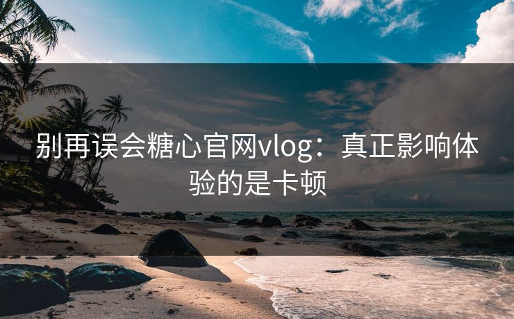 别再误会糖心官网vlog：真正影响体验的是卡顿