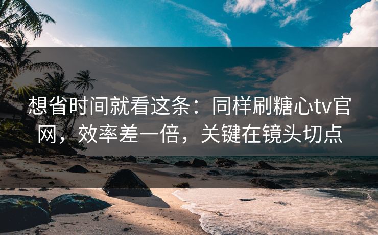 想省时间就看这条:同样刷糖心tv官网,效率差一倍,关键在镜头切点 想省时间就看这条:同样刷糖心tv官网,效率差一倍,关键在镜头切点