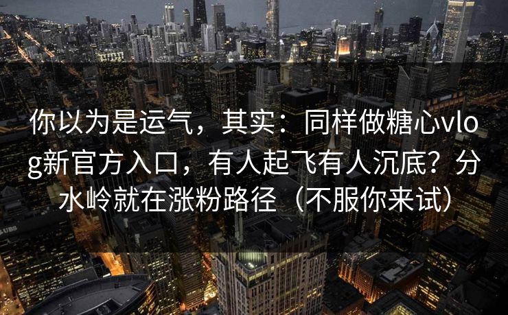 你以为是运气，其实：同样做糖心vlog新官方入口，有人起飞有人沉底？分水岭就在涨粉路径（不服你来试）