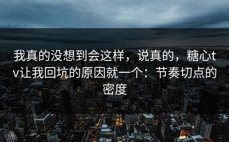 我真的没想到会这样，说真的，糖心tv让我回坑的原因就一个：节奏切点的密度