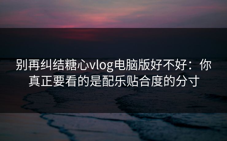 别再纠结糖心vlog电脑版好不好：你真正要看的是配乐贴合度的分寸