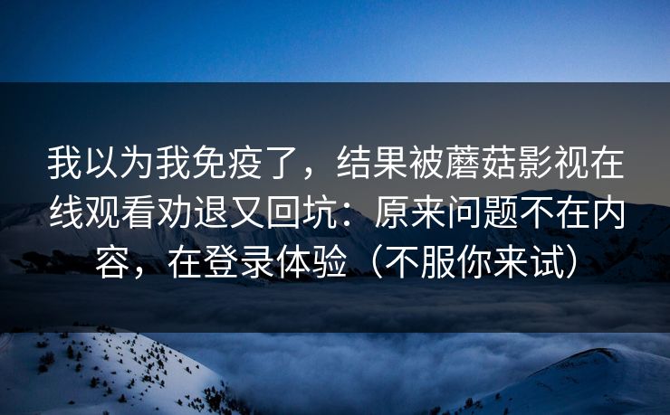 我以为我免疫了，结果被蘑菇影视在线观看劝退又回坑：原来问题不在内容，在登录体验（不服你来试）