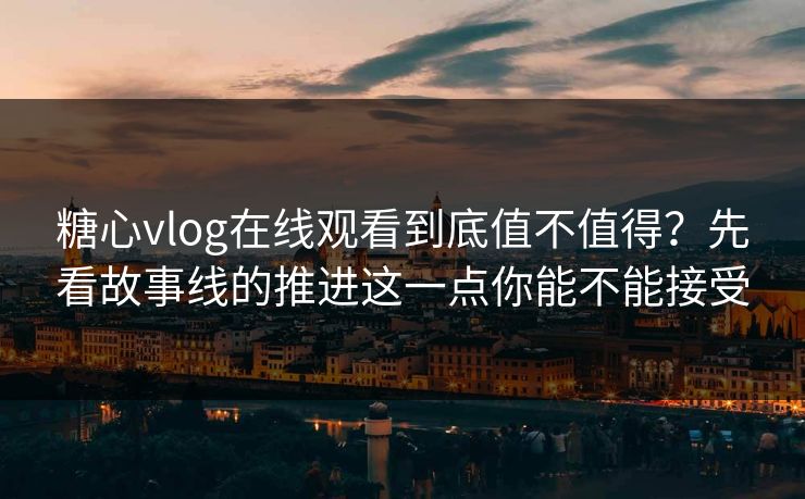 糖心vlog在线观看到底值不值得？先看故事线的推进这一点你能不能接受
