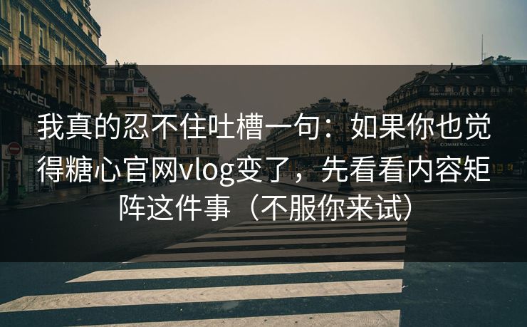 我真的忍不住吐槽一句：如果你也觉得糖心官网vlog变了，先看看内容矩阵这件事（不服你来试）