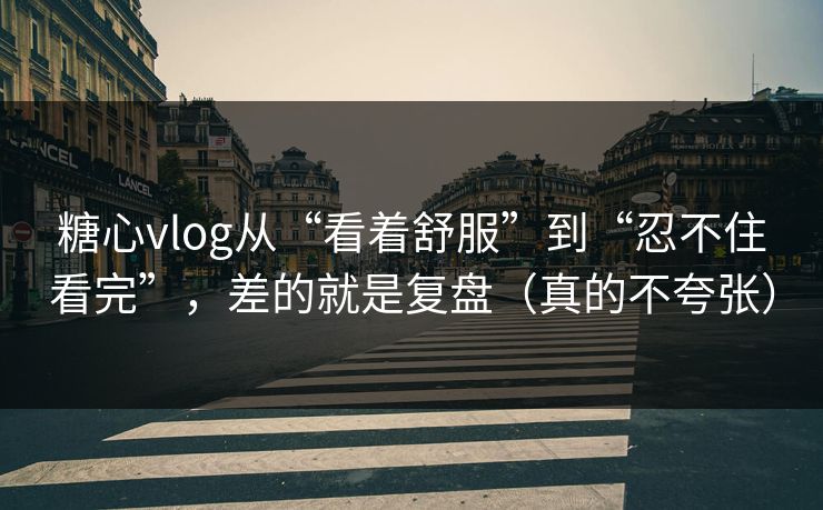 糖心vlog从“看着舒服”到“忍不住看完”，差的就是复盘（真的不夸张）