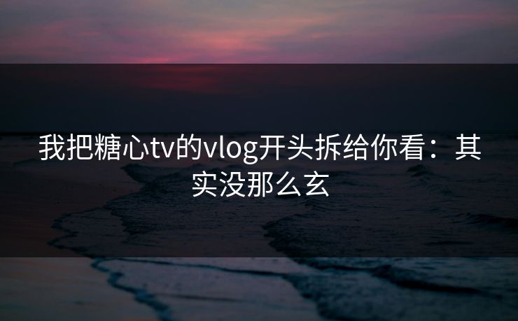 我把糖心tv的vlog开头拆给你看：其实没那么玄