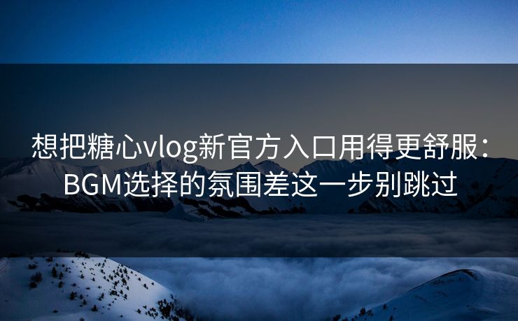 想把糖心vlog新官方入口用得更舒服：BGM选择的氛围差这一步别跳过
