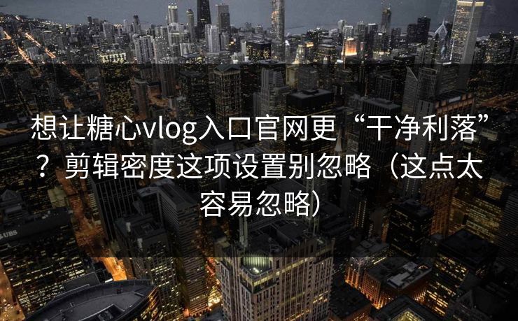 想让糖心vlog入口官网更“干净利落”？剪辑密度这项设置别忽略（这点太容易忽略）
