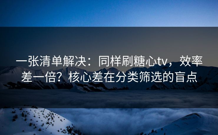 一张清单解决：同样刷糖心tv，效率差一倍？核心差在分类筛选的盲点