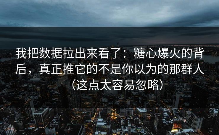 我把数据拉出来看了：糖心爆火的背后，真正推它的不是你以为的那群人（这点太容易忽略）