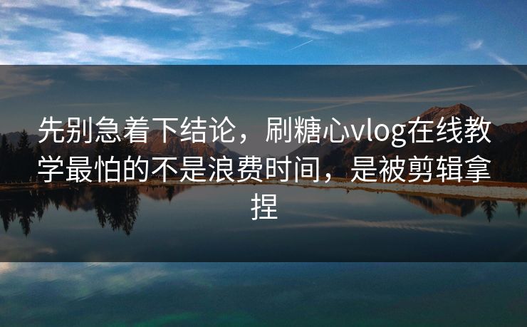 先别急着下结论，刷糖心vlog在线教学最怕的不是浪费时间，是被剪辑拿捏