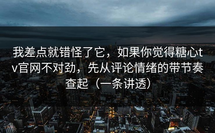 我差点就错怪了它，如果你觉得糖心tv官网不对劲，先从评论情绪的带节奏查起（一条讲透）