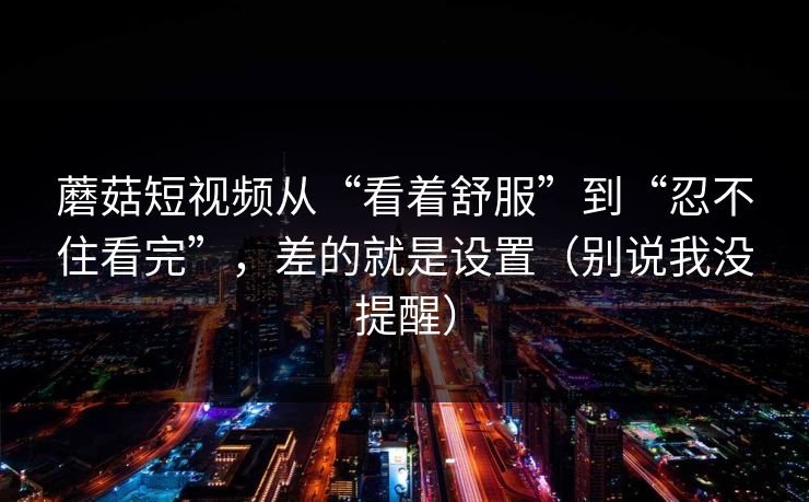 蘑菇短视频从“看着舒服”到“忍不住看完”，差的就是设置（别说我没提醒）