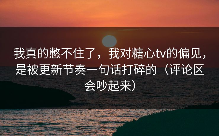我真的憋不住了，我对糖心tv的偏见，是被更新节奏一句话打碎的（评论区会吵起来）