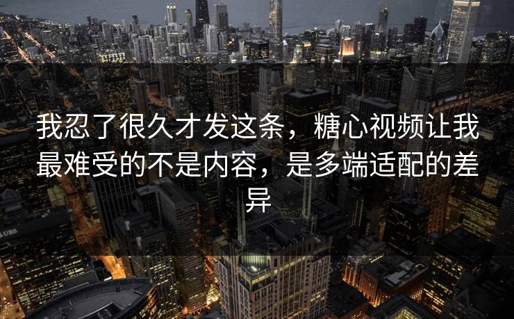我忍了很久才发这条，糖心视频让我最难受的不是内容，是多端适配的差异