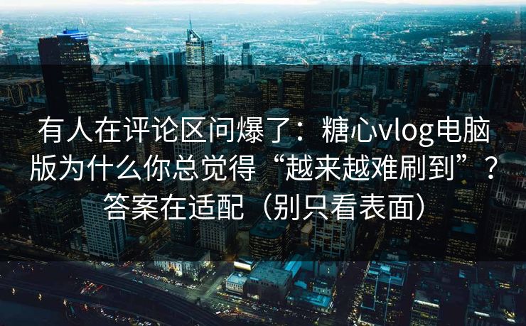 有人在评论区问爆了：糖心vlog电脑版为什么你总觉得“越来越难刷到”？答案在适配（别只看表面）