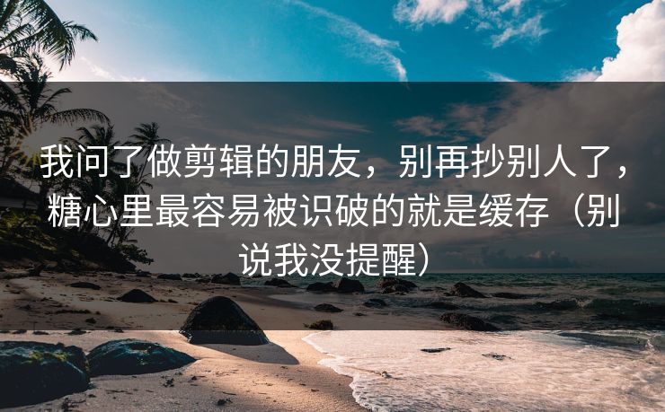 我问了做剪辑的朋友，别再抄别人了，糖心里最容易被识破的就是缓存（别说我没提醒）