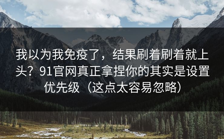 我以为我免疫了，结果刷着刷着就上头？91官网真正拿捏你的其实是设置优先级（这点太容易忽略）