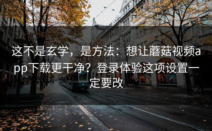 这不是玄学，是方法：想让蘑菇视频app下载更干净？登录体验这项设置一定要改