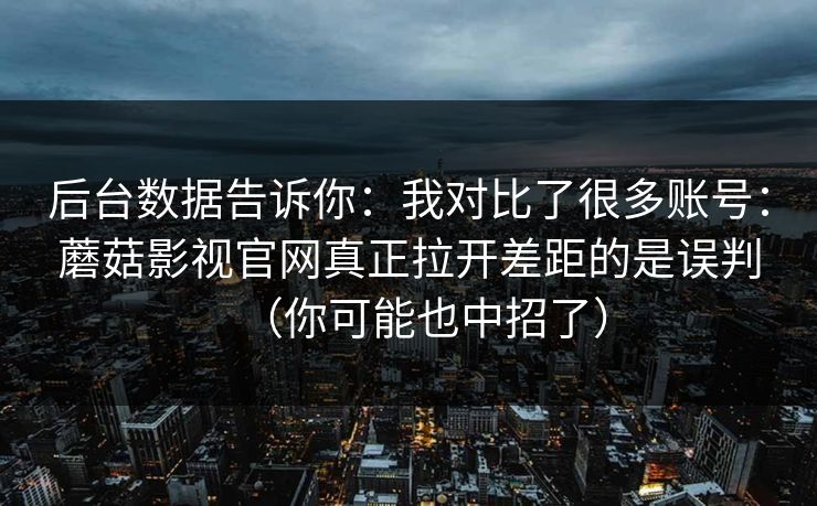 后台数据告诉你：我对比了很多账号：蘑菇影视官网真正拉开差距的是误判（你可能也中招了）