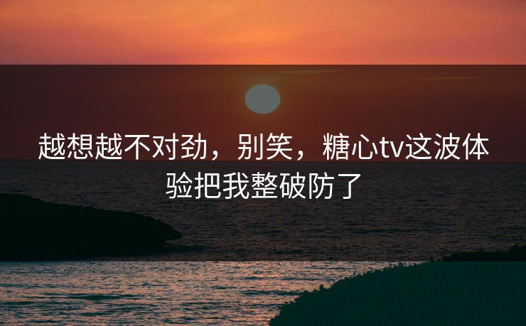 越想越不对劲，别笑，糖心tv这波体验把我整破防了
