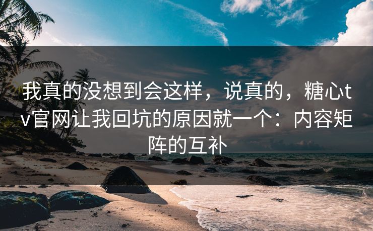 我真的没想到会这样，说真的，糖心tv官网让我回坑的原因就一个：内容矩阵的互补